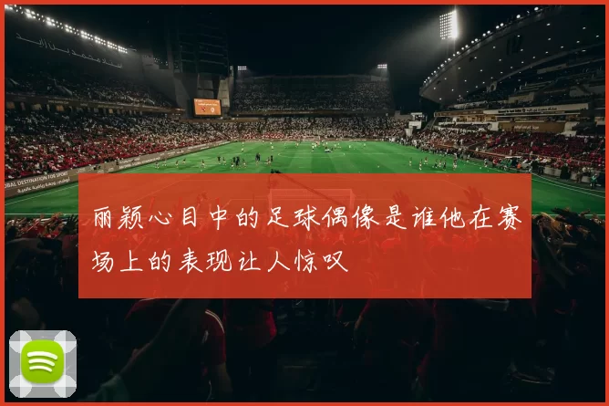 丽颖心目中的足球偶像是谁他在赛场上的表现让人惊叹