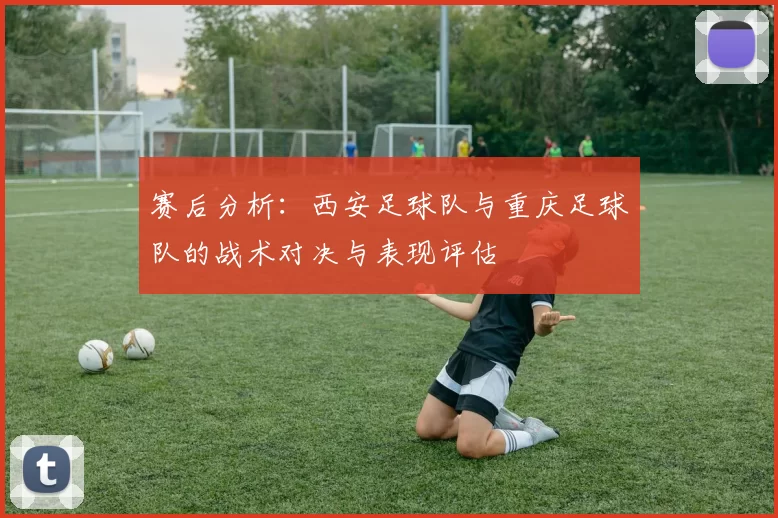 赛后分析：西安足球队与重庆足球队的战术对决与表现评估