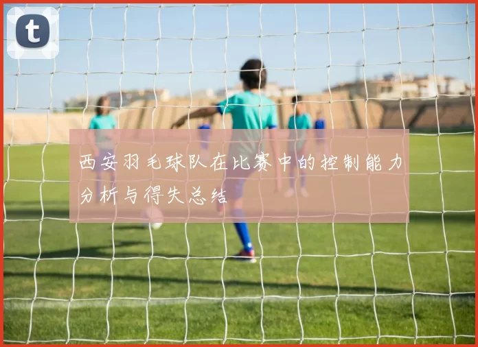 西安羽毛球队在比赛中的控制能力分析与得失总结