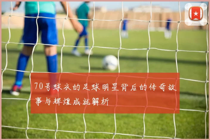 70号球衣的足球明星背后的传奇故事与辉煌成就解析