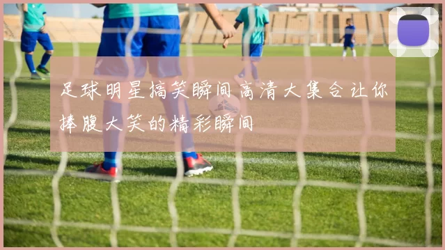 足球明星搞笑瞬间高清大集合让你捧腹大笑的精彩瞬间