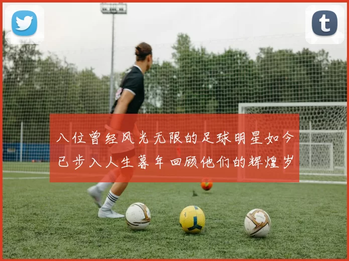 八位曾经风光无限的足球明星如今已步入人生暮年回顾他们的辉煌岁月