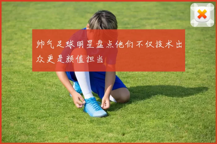 帅气足球明星盘点他们不仅技术出众更是颜值担当