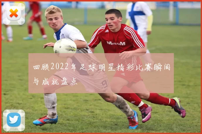 回顾2022年足球明星精彩比赛瞬间与成就盘点