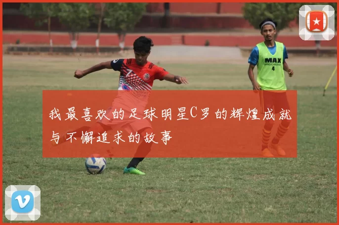 我最喜欢的足球明星C罗的辉煌成就与不懈追求的故事