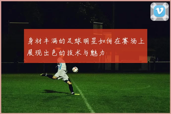 身材丰满的足球明星如何在赛场上展现出色的技术与魅力