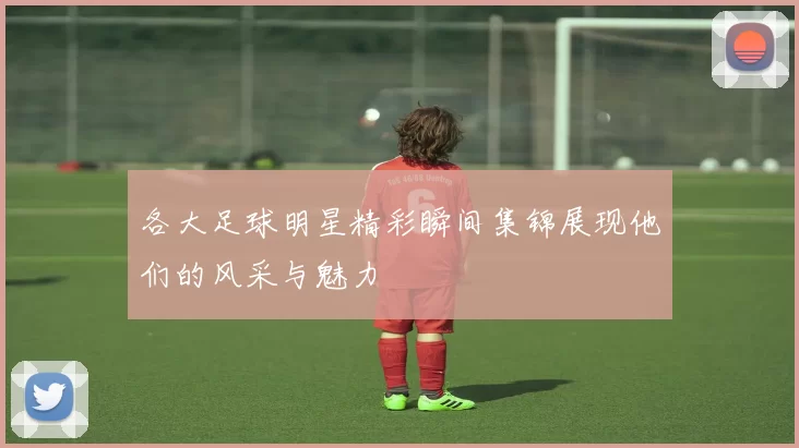 各大足球明星精彩瞬间集锦展现他们的风采与魅力