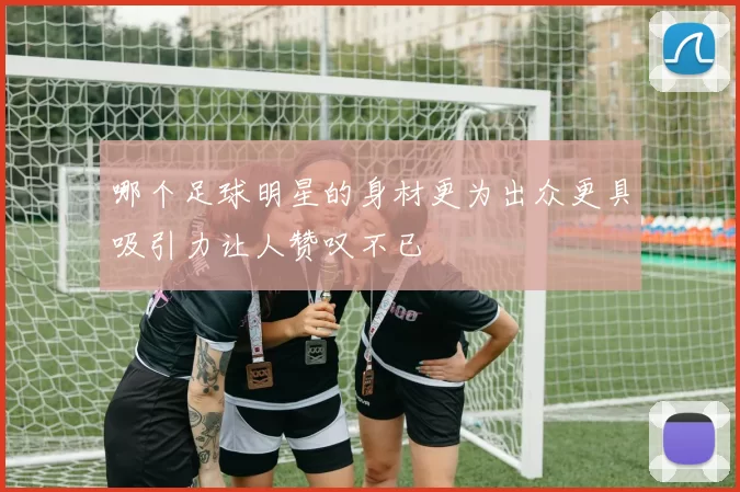 哪个足球明星的身材更为出众更具吸引力让人赞叹不已