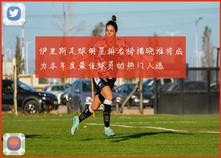 伊里斯足球明星排名榜揭晓谁将成为本年度最佳球员的热门人选