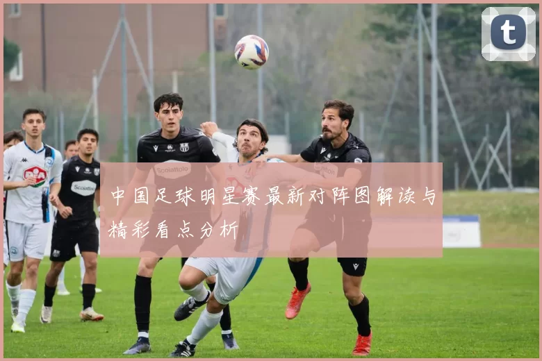 中国足球明星赛最新对阵图解读与精彩看点分析