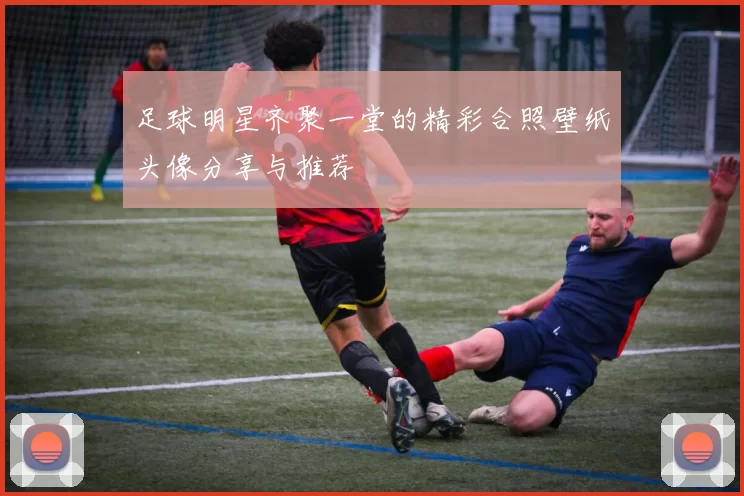 足球明星齐聚一堂的精彩合照壁纸头像分享与推荐