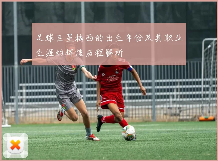 足球巨星梅西的出生年份及其职业生涯的辉煌历程解析