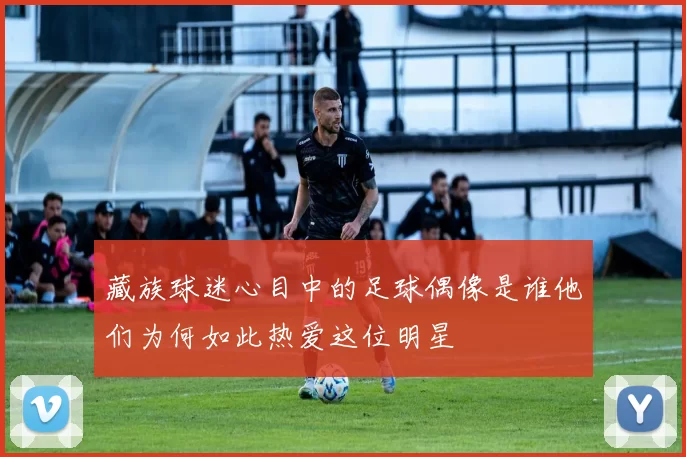 藏族球迷心目中的足球偶像是谁他们为何如此热爱这位明星