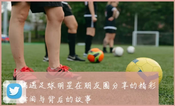 偶遇足球明星在朋友圈分享的精彩瞬间与背后的故事