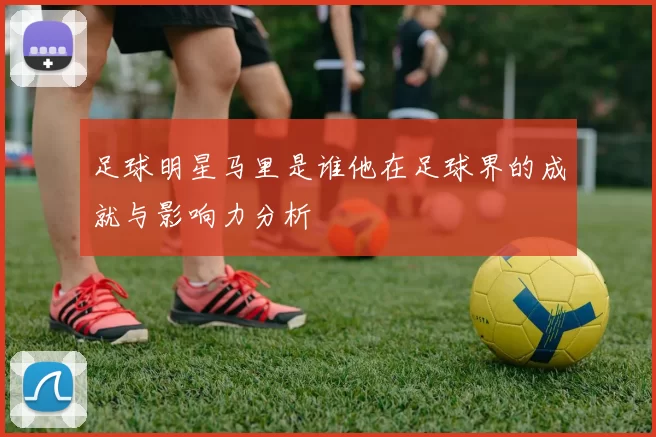 足球明星马里是谁他在足球界的成就与影响力分析