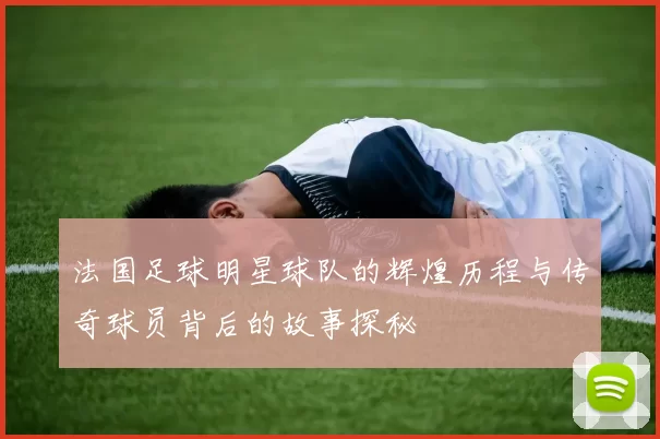 法国足球明星球队的辉煌历程与传奇球员背后的故事探秘