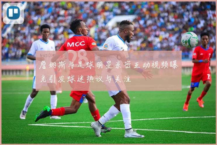 詹姆斯与足球明星亲密互动视频曝光引发球迷热议与关注
