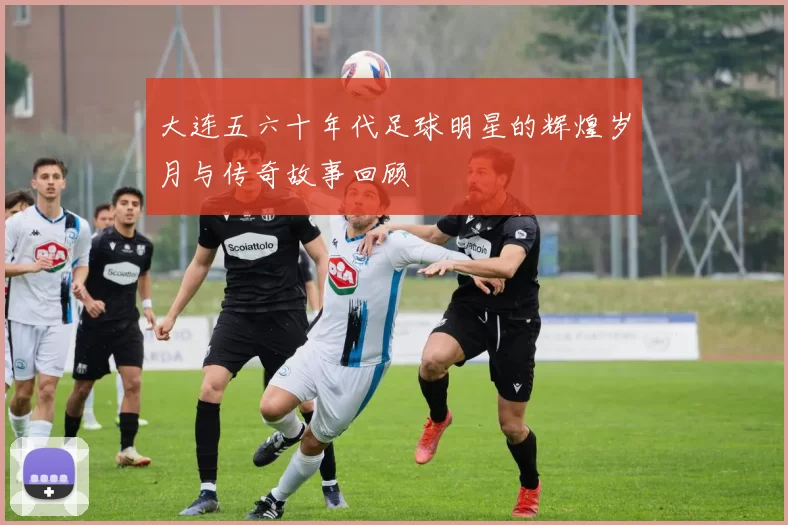 大连五六十年代足球明星的辉煌岁月与传奇故事回顾