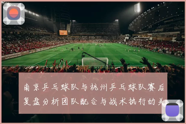 南京乒乓球队与杭州乒乓球队赛后复盘分析团队配合与战术执行的关键因素