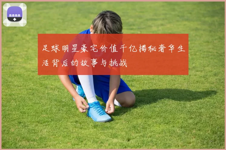 足球明星豪宅价值千亿揭秘奢华生活背后的故事与挑战