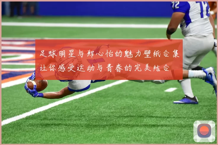 足球明星与郑心怡的魅力壁纸合集让你感受运动与青春的完美结合