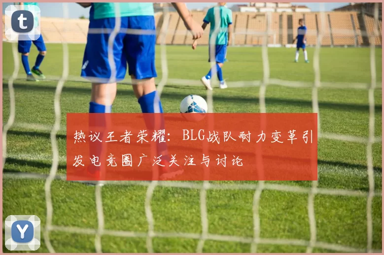 热议王者荣耀：BLG战队耐力变革引发电竞圈广泛关注与讨论