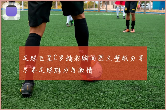 足球巨星C罗精彩瞬间图文壁纸分享尽享足球魅力与激情