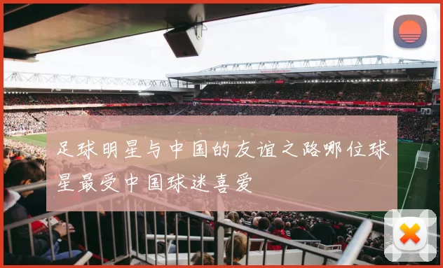 足球明星与中国的友谊之路哪位球星最受中国球迷喜爱
