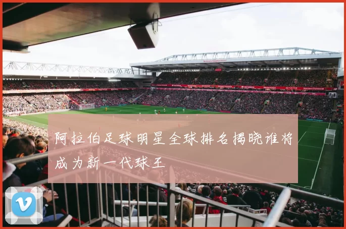 阿拉伯足球明星全球排名揭晓谁将成为新一代球王