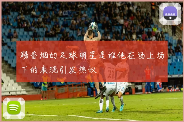 踢香烟的足球明星是谁他在场上场下的表现引发热议