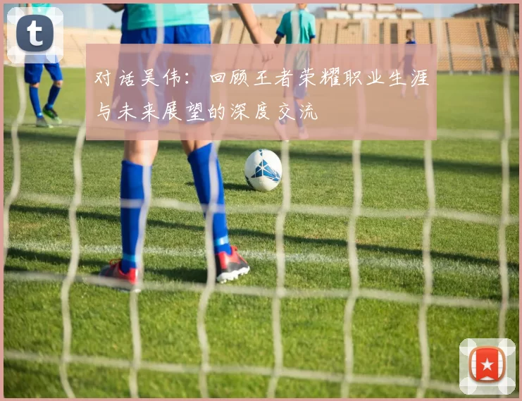 对话吴伟：回顾王者荣耀职业生涯与未来展望的深度交流