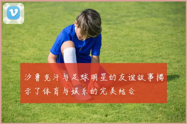 沙鲁克汗与足球明星的友谊故事揭示了体育与娱乐的完美结合