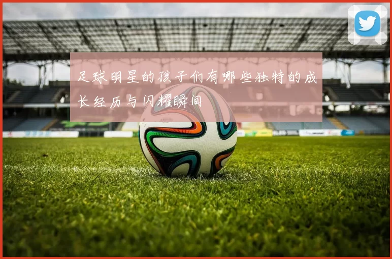 足球明星的孩子们有哪些独特的成长经历与闪耀瞬间