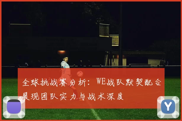全球挑战赛分析：WE战队默契配合展现团队实力与战术深度