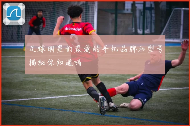 足球明星们最爱的手机品牌和型号揭秘你知道吗
