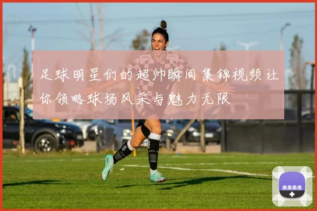 足球明星们的超帅瞬间集锦视频让你领略球场风采与魅力无限