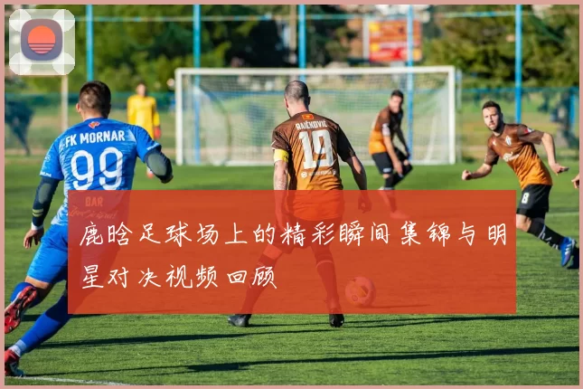 鹿晗足球场上的精彩瞬间集锦与明星对决视频回顾