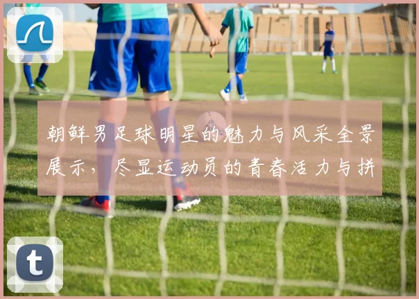 朝鲜男足球明星的魅力与风采全景展示，尽显运动员的青春活力与拼搏精神
