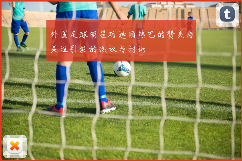 外国足球明星对迪丽热巴的赞美与关注引发的热议与讨论