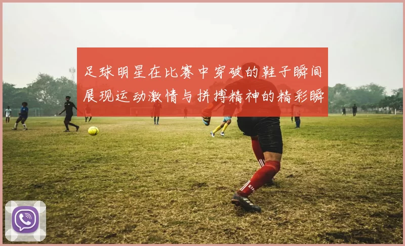 足球明星在比赛中穿破的鞋子瞬间展现运动激情与拼搏精神的精彩瞬间