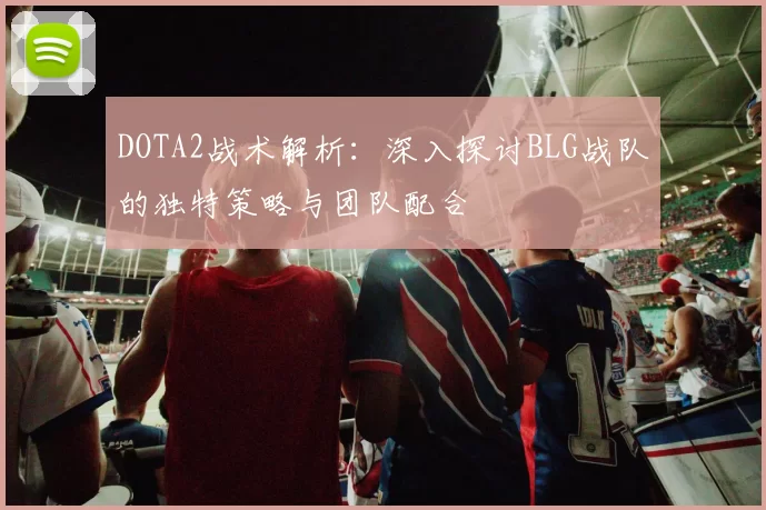 DOTA2战术解析：深入探讨BLG战队的独特策略与团队配合