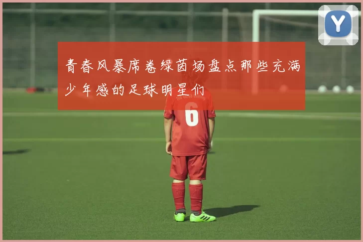 青春风暴席卷绿茵场盘点那些充满少年感的足球明星们