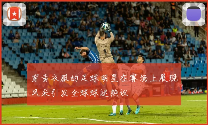 穿黄衣服的足球明星在赛场上展现风采引发全球球迷热议