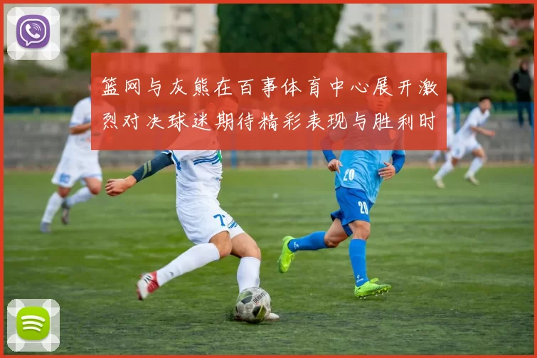篮网与灰熊在百事体育中心展开激烈对决球迷期待精彩表现与胜利时刻