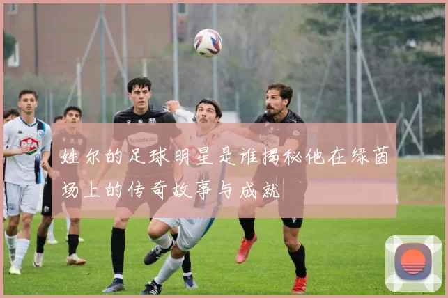 姓尔的足球明星是谁揭秘他在绿茵场上的传奇故事与成就