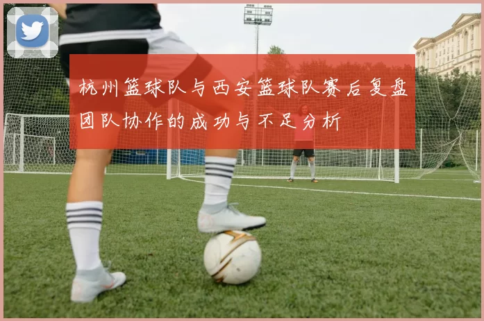 杭州篮球队与西安篮球队赛后复盘团队协作的成功与不足分析