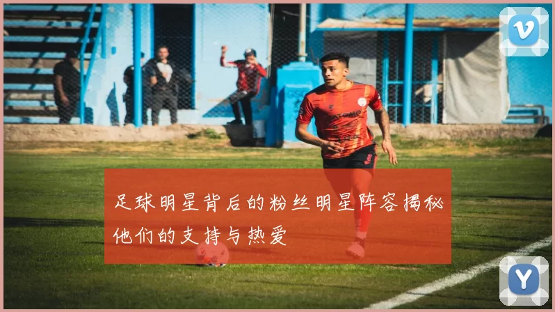 足球明星背后的粉丝明星阵容揭秘他们的支持与热爱