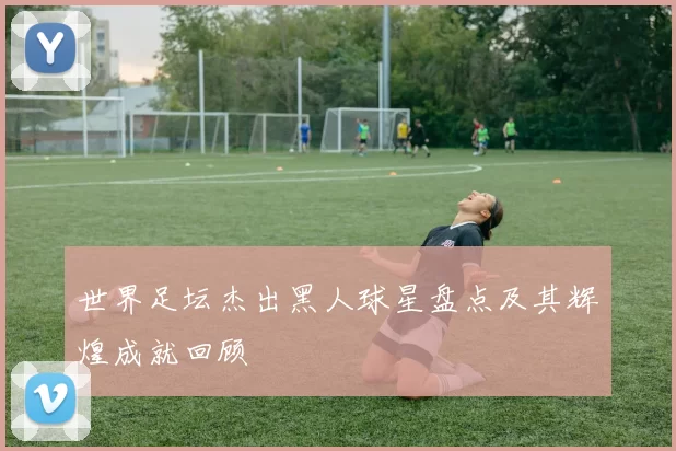 世界足坛杰出黑人球星盘点及其辉煌成就回顾