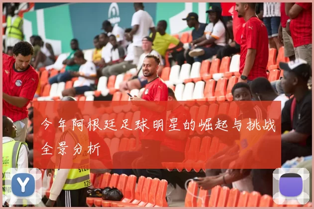 今年阿根廷足球明星的崛起与挑战全景分析
