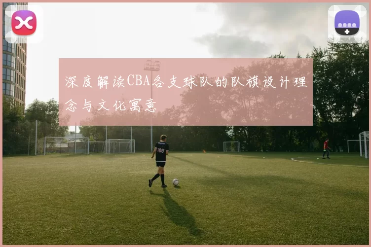 深度解读CBA各支球队的队旗设计理念与文化寓意